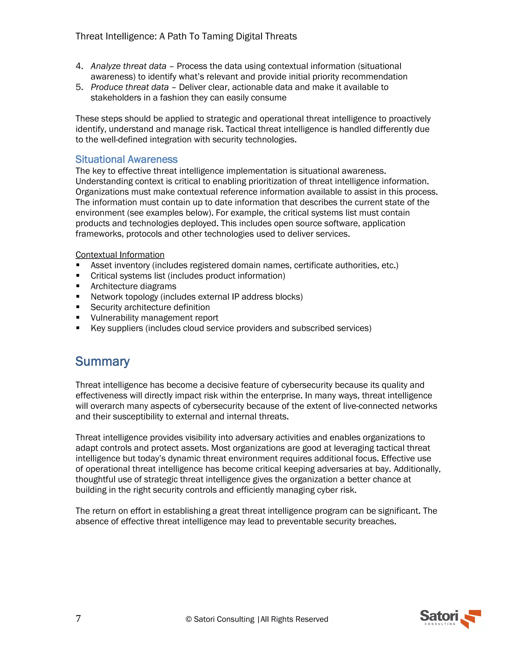 Threat Intelligence: A Path To Taming Digital Threats
7 © Satori Consulting |All Rights Reserved
4. Analyze threat data – Process the data using contextual information (situational
awareness) to identify what’s relevant and provide initial priority recommendation
5. Produce threat data – Deliver clear, actionable data and make it available to
stakeholders in a fashion they can easily consume
These steps should be applied to strategic and operational threat intelligence to proactively
identify, understand and manage risk. Tactical threat intelligence is handled differently due
to the well-defined integration with security technologies.
Situational Awareness
The key to effective threat intelligence implementation is situational awareness.
Understanding context is critical to enabling prioritization of threat intelligence information.
Organizations must make contextual reference information available to assist in this process.
The information must contain up to date information that describes the current state of the
environment (see examples below). For example, the critical systems list must contain
products and technologies deployed. This includes open source software, application
frameworks, protocols and other technologies used to deliver services.
Contextual Information
▪ Asset inventory (includes registered domain names, certificate authorities, etc.)
▪ Critical systems list (includes product information)
▪ Architecture diagrams
▪ Network topology (includes external IP address blocks)
▪ Security architecture definition
▪ Vulnerability management report
▪ Key suppliers (includes cloud service providers and subscribed services)
Summary
Threat intelligence has become a decisive feature of cybersecurity because its quality and
effectiveness will directly impact risk within the enterprise. In many ways, threat intelligence
will overarch many aspects of cybersecurity because of the extent of live-connected networks
and their susceptibility to external and internal threats.
Threat intelligence provides visibility into adversary activities and enables organizations to
adapt controls and protect assets. Most organizations are good at leveraging tactical threat
intelligence but today’s dynamic threat environment requires additional focus. Effective use
of operational threat intelligence has become critical keeping adversaries at bay. Additionally,
thoughtful use of strategic threat intelligence gives the organization a better chance at
building in the right security controls and efficiently managing cyber risk.
The return on effort in establishing a great threat intelligence program can be significant. The
absence of effective threat intelligence may lead to preventable security breaches.
 