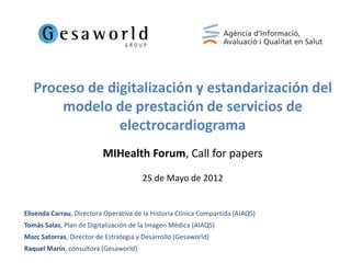 Proceso de digitalización y estandarización del
       modelo de prestación de servicios de
                electrocardiograma
                          MIHealth Forum, Call for papers
                                       25 de Mayo de 2012


Elisenda Carrau, Directora Operativa de la Historia Clínica Compartida (AIAQS)
Tomàs Salas, Plan de Digitalización de la Imagen Médica (AIAQS)
Marc Satorras, Director de Estrategia y Desarrollo (Gesaworld)
Raquel Marín, consultora (Gesaworld)
 