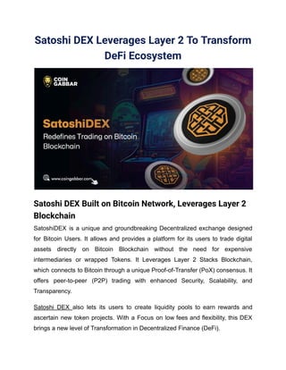 Satoshi DEX Leverages Layer 2 To Transform
DeFi Ecosystem
Satoshi DEX Built on Bitcoin Network, Leverages Layer 2
Blockchain
SatoshiDEX is a unique and groundbreaking Decentralized exchange designed
for Bitcoin Users. It allows and provides a platform for its users to trade digital
assets directly on Bitcoin Blockchain without the need for expensive
intermediaries or wrapped Tokens. It Leverages Layer 2 Stacks Blockchain,
which connects to Bitcoin through a unique Proof-of-Transfer (PoX) consensus. It
offers peer-to-peer (P2P) trading with enhanced Security, Scalability, and
Transparency.
Satoshi DEX also lets its users to create liquidity pools to earn rewards and
ascertain new token projects. With a Focus on low fees and flexibility, this DEX
brings a new level of Transformation in Decentralized Finance (DeFi).
 