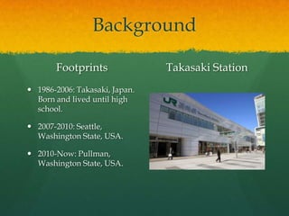 Background

       Footprints               Takasaki Station
 1986-2006: Takasaki, Japan.
  Born and lived until high
  school.

 2007-2010: Seattle,
  Washington State, USA.

 2010-Now: Pullman,
  Washington State, USA.
 