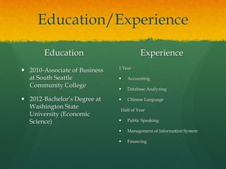 Education/Experience

       Education                         Experience
                               1 Year
 2010-Associate of Business
  at South Seattle                Accounting
  Community College
                                  Database Analyzing

 2012-Bachelor’s Degree at       Chinese Language
  Washington State              Half of Year
  University (Economic
  Science)                        Public Speaking

                                  Management of Information System

                                  Financing
 