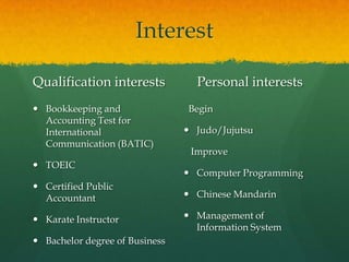 Interest

Qualification interests           Personal interests
 Bookkeeping and               Begin
  Accounting Test for
  International                  Judo/Jujutsu
  Communication (BATIC)
                                 Improve
 TOEIC
                                 Computer Programming
 Certified Public
  Accountant                     Chinese Mandarin

 Karate Instructor              Management of
                                  Information System
 Bachelor degree of Business
 
