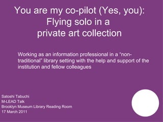 You are my co-pilot (Yes, you): Flying solo in a  private art collection ,[object Object],[object Object],[object Object],[object Object],Working as an information professional in a “non-traditional” library setting with the help and support of the institution and fellow colleagues   