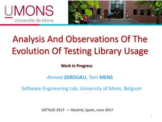 Analysis And Observations Of The
Evolution Of Testing Library Usage
1
Ahmed ZEROUALI, Tom MENS
Software Engineering Lab, University of Mons, Belgium
SATToSE 2017 — Madrid, Spain, June 2017
Work in Progress
 
