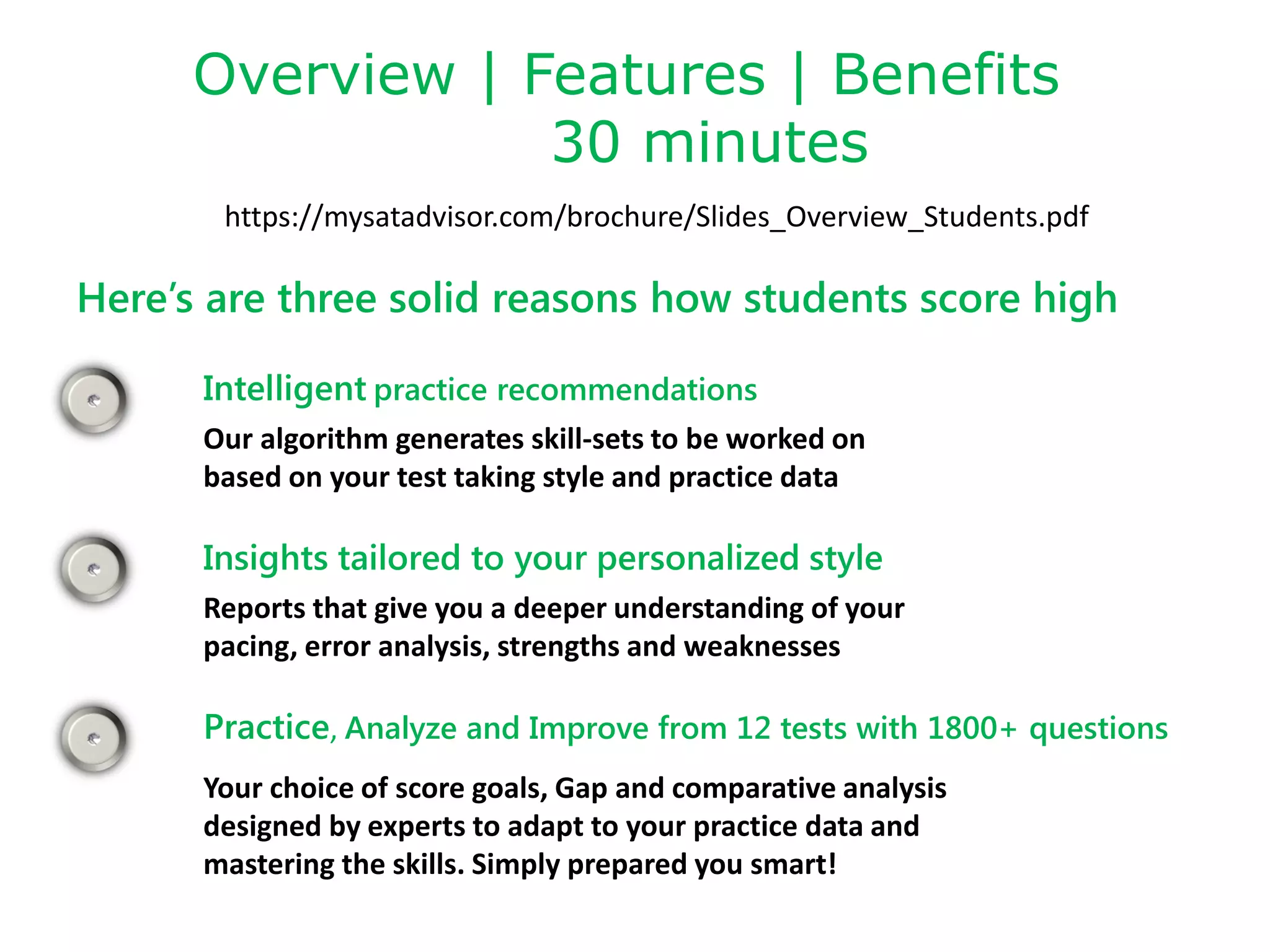 Overview | Features | Benefits
30 minutes
https://mysatadvisor.com/brochure/Slides_Overview_Students.pdf
Here’s are three solid reasons how students score high
Intelligent practice recommendations
Our algorithm generates skill-sets to be worked on
based on your test taking style and practice data
Insights tailored to your personalized style
Reports that give you a deeper understanding of your
pacing, error analysis, strengths and weaknesses
Your choice of score goals, Gap and comparative analysis
designed by experts to adapt to your practice data and
mastering the skills. Simply prepared you smart!
Practice, Analyze and Improve from 12 tests with 1800+ questions
 