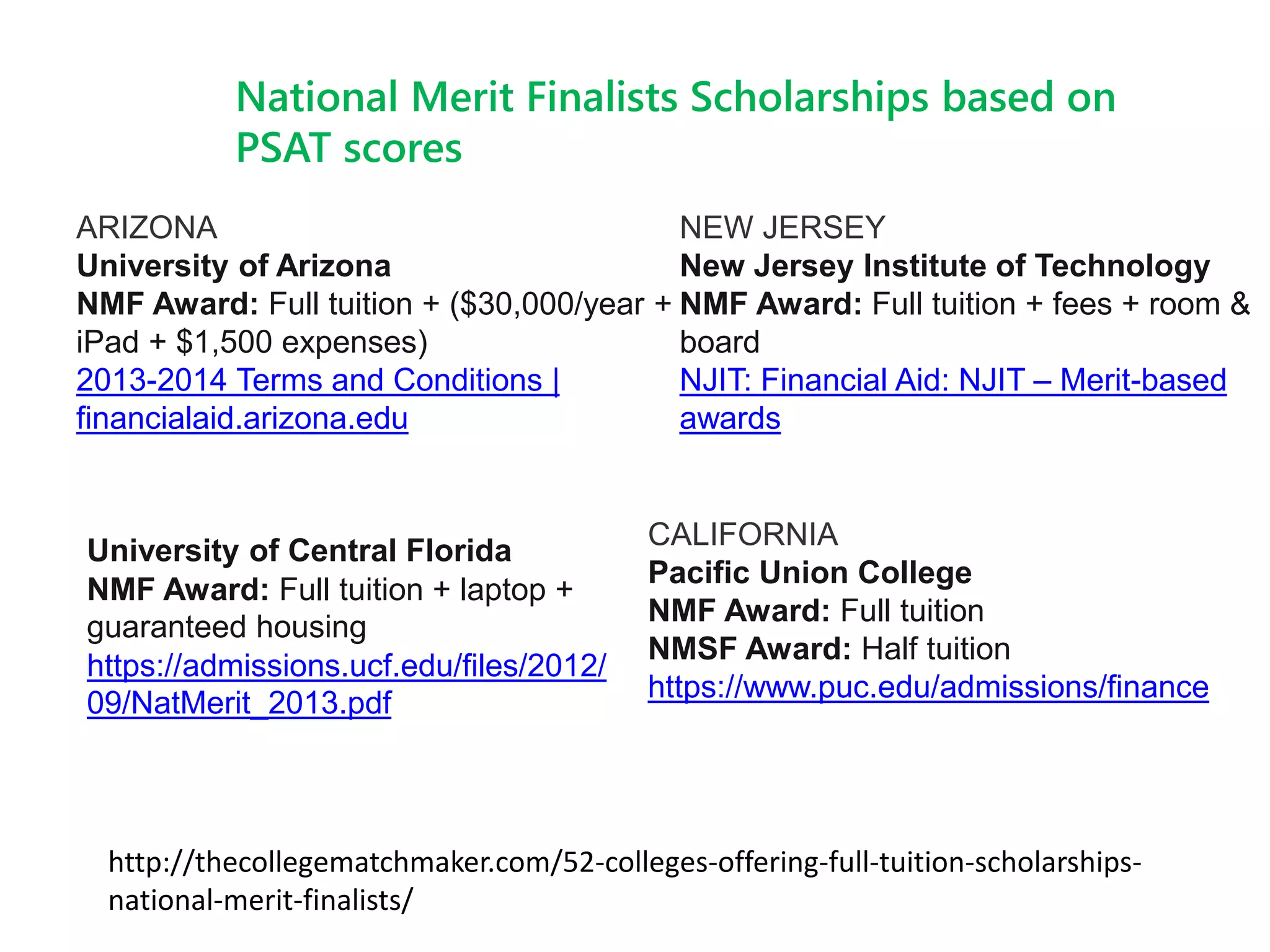 ARIZONA
University of Arizona
NMF Award: Full tuition + ($30,000/year +
iPad + $1,500 expenses)
2013-2014 Terms and Conditions |
financialaid.arizona.edu
National Merit Finalists Scholarships based on
PSAT scores
http://thecollegematchmaker.com/52-colleges-offering-full-tuition-scholarships-
national-merit-finalists/
NEW JERSEY
New Jersey Institute of Technology
NMF Award: Full tuition + fees + room &
board
NJIT: Financial Aid: NJIT – Merit-based
awards
University of Central Florida
NMF Award: Full tuition + laptop +
guaranteed housing
https://admissions.ucf.edu/files/2012/
09/NatMerit_2013.pdf
CALIFORNIA
Pacific Union College
NMF Award: Full tuition
NMSF Award: Half tuition
https://www.puc.edu/admissions/finance
 