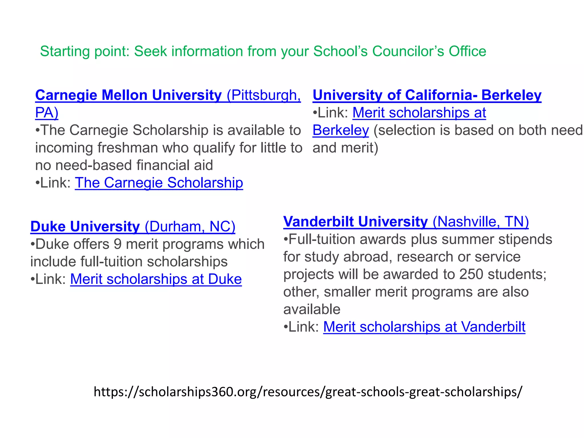 https://scholarships360.org/resources/great-schools-great-scholarships/
Carnegie Mellon University (Pittsburgh,
PA)
•The Carnegie Scholarship is available to
incoming freshman who qualify for little to
no need-based financial aid
•Link: The Carnegie Scholarship
Duke University (Durham, NC)
•Duke offers 9 merit programs which
include full-tuition scholarships
•Link: Merit scholarships at Duke
University of California- Berkeley
•Link: Merit scholarships at
Berkeley (selection is based on both need
and merit)
Vanderbilt University (Nashville, TN)
•Full-tuition awards plus summer stipends
for study abroad, research or service
projects will be awarded to 250 students;
other, smaller merit programs are also
available
•Link: Merit scholarships at Vanderbilt
Starting point: Seek information from your School’s Councilor’s Office
 