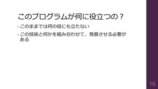このプログラムが何に役立つの？
• このままでは何の役にも立たない
• この技術と何かを組み合わせて、発展させる必要が
ある
16
 