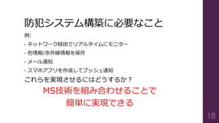 防犯システム構築に必要なこと
例:
• ネットワーク経由でリアルタイムにモニター
• 色情報/赤外線情報を保存
• メール通知
• スマホアプリを作成してプッシュ通知
これらを実現させるにはどうするか？
MS技術を組み合わせることで
簡単に実現できる
18
 
