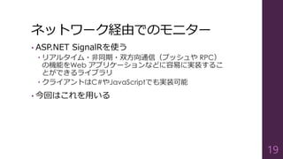 ネットワーク経由でのモニター
• ASP.NET SignalRを使う
 リアルタイム・非同期・双方向通信（プッシュや RPC）
の機能をWeb アプリケーションなどに容易に実装するこ
とができるライブラリ
 クライアントはC#やJavaScriptでも実装可能
• 今回はこれを用いる
19
 