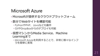 Microsoft Azure
• Microsoftが提供するクラウドプラットフォーム
• 数分でWebサイトを構築可能
 PythonやPHP、Javaなども動作
 GitやDropBoxからのデプロイも可能
• 仮想マシンからMedia Service、Machine
Learningまで
 Microsoft Azureを利用することで、非常に様々なインフ
ラを簡単に実現
21
 