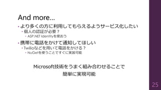 And more…
• より多くの方に利用してもらえるようサービス化したい
 個人の認証が必要？
 ASP.NET Identityを使おう
• 携帯に電話をかけて通知してほしい
 Twilioなどを用いて電話をかける？
 NuGetを使うことですぐに実装可能
Microsoft技術をうまく組み合わせることで
簡単に実現可能
25
 