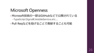 Microsoft Openness
• Microsoft技術の一部はGitHubなどで公開されている
 TypeScript,SignalR,MobileService,etc…
• Pull Reqなどを投げることで貢献することも可能
26
 
