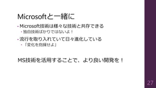 Microsoftと一緒に
• Microsoft技術は様々な技術と共存できる
 独自技術ばかりではないよ！
• 流行を取り入れていて日々進化している
 「変化を抱擁せよ」
MS技術を活用することで、より良い開発を！
27
 
