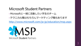 Microsoft Student Partners
• Microsoftと一緒に活動したい学生のチーム
• テクニカル職はもちろんマーケティング職もあります
http://www.microsoft.com/ja-jp/education/msp.aspx
3
 