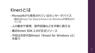 Kinectとは
• Microsoftから発売されているセンサーデバイス
 現在はKinect for XboxとKinect for Windowsが発売され
ている
• 人の動きや表情、音声認識などを手軽に扱える
• 最近Kinect SDK 2.0が正式リリース
• 今回は次世代型Kinect「Kinect for Windows v2」
を扱う
7
 