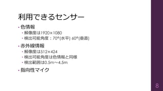 利用できるセンサー
• 色情報
 解像度は1920×1080
 検出可能角度：70°(水平) 60°(垂直)
• 赤外線情報
 解像度は512×424
 検出可能角度は色情報と同様
 検出範囲は0.5m～4.5m
• 指向性マイク
8
 