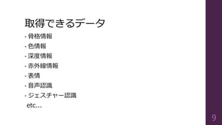 取得できるデータ
• 骨格情報
• 色情報
• 深度情報
• 赤外線情報
• 表情
• 音声認識
• ジェスチャー認識
etc...
9
 
