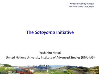 KOBE Biodiversity Dialogue
                                             16 October 2009, Kobe, Japan




               The Satoyama Initiative



                        Yoshihiro Natori
United Nations University Institute of Advanced Studies (UNU‐IAS) 
 
