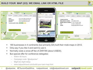 BUILD YOUR MAP (2/2): WE EMAIL LINK OR HTML FILE




        180 businesses in 4 continents (but primarily SA) built their mobi-maps in 2012.
        Only pay if you like it and want to use it.
        Normally costs a once-off fee of ZAR199 (about US$30).
        But special offer for conference delegates:
          –   Within 48 hours
          –   Campaign code “@satpacker”
          –   Might be slight delay
          –   www.satpacktravel.com/build-your-own-map.html
10   @satpacker, #ETourismEastAfrica, +satpacktravel, rob@satpacktravel.com   satpacktravel.com
 