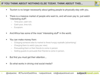 IF YOU THINK ABOUT NOTHING ELSE TODAY, THINK ABOUT THIS...

        Tourism is no longer necessarily about getting people to physically stay with you.

        There is a massive market of people who want to, and will even pay to, just watch
         “interesting stuff”:
          –   Time poor, cash rich.
          –   Cash poor, time rich.
          –   Escapism.


        And Africa has some of the most “interesting stuff” in the world.

        You can make money from:
          –   Charging someone else to market to these hungry eyeballs (advertising)
          –   Charging them to watch (pay per view)
          –   Persuading them or their friends to come in person
          –   Getting guests to persuade their friends to come in person.


        But first you must get their attention...

        So what works in driving viral social media?



11   @satpacker, #ETourismEastAfrica, +satpacktravel, rob@satpacktravel.com            satpacktravel.com
 
