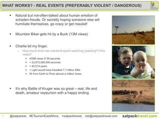 WHAT WORKS? - REAL EVENTS (PREFERABLY VIOLENT / DANGEROUS)

        Natural but not-often-talked about human emotion of
         schaden-freude. Or secretly hoping someone else will
         humiliate themselves, go crazy or get mauled!

        Mountain Biker gets hit by a Buck (13M views)


        Charlie bit my finger.
          –   How much time has mankind spent watching (wasting?!) this
              video?
                   435M views X 56 seconds
                   = 23,873,080,000 seconds
                   = 45,514 years.
                   = Light would have travelled 7.1 trillion KMs
                   Or from Earth to Pluto almost a million times,




        It‟s why Battle of Kruger was so great – real, life and
         death, amateur voyeurism with a happy ending




13   @satpacker, #ETourismEastAfrica, +satpacktravel, rob@satpacktravel.com   satpacktravel.com
 