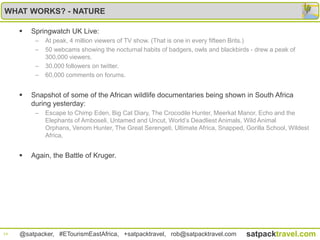 WHAT WORKS? - NATURE

        Springwatch UK Live:
          –   At peak, 4 million viewers of TV show. (That is one in every fifteen Brits.)
          –   50 webcams showing the nocturnal habits of badgers, owls and blackbirds - drew a peak of
              300,000 viewers.
          –   30,000 followers on twitter.
          –   60,000 comments on forums.


        Snapshot of some of the African wildlife documentaries being shown in South Africa
         during yesterday:
          –   Escape to Chimp Eden, Big Cat Diary, The Crocodile Hunter, Meerkat Manor, Echo and the
              Elephants of Amboseli, Untamed and Uncut, World‟s Deadliest Animals, Wild Animal
              Orphans, Venom Hunter, The Great Serengeti, Ultimate Africa, Snapped, Gorilla School, Wildest
              Africa,


        Again, the Battle of Kruger.




14   @satpacker, #ETourismEastAfrica, +satpacktravel, rob@satpacktravel.com         satpacktravel.com
 