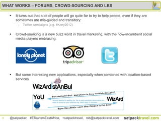 WHAT WORKS – FORUMS, CROWD-SOURCING AND LBS

        It turns out that a lot of people will go quite far to try to help people, even if they are
         sometimes are mis-guided and transitory:
          –   Twitter campaigns (e.g. #Kony2012)


        Crowd-sourcing is a new buzz word in travel marketing, with the now-incumbent social
         media players embracing:




        But some interesting new applications, especially when combined with location-based
         services




16   @satpacker, #ETourismEastAfrica, +satpacktravel, rob@satpacktravel.com         satpacktravel.com
 
