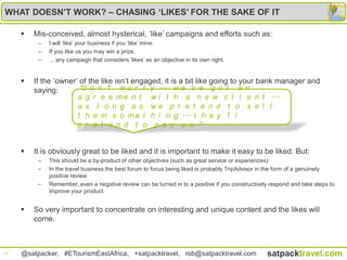 WHAT DOESN’T WORK? – CHASING ‘LIKES’ FOR THE SAKE OF IT

        Mis-conceived, almost hysterical, „like‟ campaigns and efforts such as:
          –   I will „like‟ your business if you „like‟ mine.
          –   If you like us you may win a prize.
          –   ... any campaign that considers „likes‟ as an objective in its own right.


        If the „owner‟ of the like isn‟t engaged, it is a bit like going to your bank manager and
         saying:       “d o n ’t w o r r y .... w e ’v e g o t a n
                       a g r e e m e n t w i t h a n e w c l i e n t ...
                       a s l o n g a s we p r e t e n d t o s e l l
                       t h e m s o m e t h i n g ... t h e y ’l l
                       p r e t e n d t o p a y u s ”


        It is obviously great to be liked and it is important to make it easy to be liked. But:
          –   This should be a by-product of other objectives (such as great service or experiences)
          –   In the travel business the best forum to focus being liked is probably TripAdvisor in the form of a genuinely
              positive review.
          –   Remember, even a negative review can be turned in to a positive if you constructively respond and take steps to
              improve your product.


        So very important to concentrate on interesting and unique content and the likes will
         come.



17   @satpacker, #ETourismEastAfrica, +satpacktravel, rob@satpacktravel.com                       satpacktravel.com
 