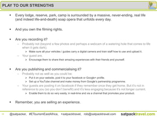 PLAY TO OUR STRENGTHS

        Every lodge, reserve, park, camp is surrounded by a massive, never-ending, real life
         (and indeed life-and-death) soap opera that unfolds every day.

        And you own the filming rights.

        Are you recording it?
          –   Probably not (beyond a few photos and perhaps a webcam of a watering hole that comes to life
              when it gets dark).
                 Make sure all your vehicles / guides carry a digital camera and train staff how to use and upload it.
          –   Your guest are.
                 Encourage them to share their amazing experiences with their friends and yourself.


        Are you publishing and commercialising it?
          –   Probably not as well as you could be:
                 Put it on your website, post it to your facebook or Google+ profile.
                 Set up a YouTube channel and make money from Google‟s partnership programme.
          –   Your guests are posting it on facebook if they remember once they get home. But it‟s not in
              reference to you (so you don‟t benefit) and it‟s less engaging because it‟s not longer current.
                 Enable them to do so very easily, in real-time and via a channel that promotes your product.


        Remember, you are selling an experience.


18   @satpacker, #ETourismEastAfrica, +satpacktravel, rob@satpacktravel.com                         satpacktravel.com
 