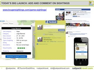 TODAY’S BIG LAUNCH: ADD AND COMMENT ON SIGHTINGS

     www.krugersightings.com/game-sightings/




21     @satpacker, #ETourismEastAfrica, +satpacktravel, rob@satpacktravel.com   satpacktravel.com
 