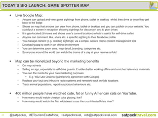 TODAY’S BIG LAUNCH: GAME SPOTTER MAP

        Live Google Map:
          –   Anyone can upload and view game sightings from phone, tablet or desktop whilst they drive or once they get
              back to the lodge
          –   Shows on map that anyone can view from phone, tablet or desktop and you can publish on your website. You
              could put a screen in reception showing sightings for discussion and to plan drives
          –   It is geo-located (it knows and shows user‟s current location)) which is useful for self-drive safari
          –   Anyone can comment, like, share etc. a specific sighting to their facebook profile
          –   You manage content (e.g. deleting sightings) via a simple, secure online content management tool
          –   Developing app to work in an offline environment
          –   You can determine zoom area, map detail, branding, categories etc.
          –   So anyone around the world can watch the drama of a day at your reserve unfold


        Map can be monetized beyond the marketing benefits
          –   On map adverts
          –   Selling an app, especially to self-drive guests. Enables better working offline and enriched reference materials
          –   You own the media for your own marketing purposes:
                 E.g. YouTube Channel (partnership agreement with Google)
          –   Replace your loud and intrusive radio systems and remotely track vehicle locations
          –   Track animal populations, report suspicious behaviours etc.


        400 million people have watched cute, fat or funny American cats on YouTube.
          –   How many would watch cheetah cubs playing, live?
          –   How many would watch the first wildebeest cross the croc-infested Mara river?




22   @satpacker, #ETourismEastAfrica, +satpacktravel, rob@satpacktravel.com                          satpacktravel.com
 
