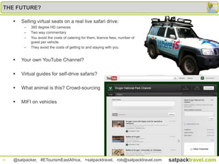 THE FUTURE?

        Selling virtual seats on a real live safari drive:
          –   360 degree HD cameras
          –   Two way commentary
          –   You avoid the costs of catering for them, licence fees, number of
              guest per vehicle.
          –   They avoid the costs of getting to and staying with you.


        Your own YouTube Channel?

        Virtual guides for self-drive safaris?

        What animal is this? Crowd-sourcing

        MIFI on vehicles




24   @satpacker, #ETourismEastAfrica, +satpacktravel, rob@satpacktravel.com       satpacktravel.com
 