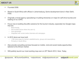 ABOUT US

       Founded 2008

       Based in South Africa with offices in Johannesburg. Some development done in New Dehli,
        India.

       Originally a travel agency specialising in building itineraries on maps for self-drive tourists and
        loading on to a GPS.

       Focus now is building SoLoMo solutions for the tourism industry, especially live Google maps
        that are:
         –   Mobi-friendly
         –   Geo-located (know where the user is)
         –   User-generated
         –   Integrated with social media channels and campaigns

       In 2012 alone we have built:
         –   >180 mobi-maps for tourism establishments, groups and associations
         –   Primarily in South Africa

       Also provide consulting services focused on mobile, viral and social media opportunities
        tailored to the African market.

       Will publicly launch our most exciting map ever on 29 th March 2012. Here. Today.


3   @satpacker, #ETourismEastAfrica, +satpacktravel, rob@satpacktravel.com           satpacktravel.com
 
