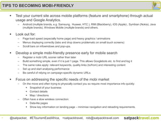 TIPS TO BECOMING MOBI-FRIENDLY

       Test your current site across mobile platforms (feature and smartphone) through actual
        usage and Google Analytics.
         –   Android (multiple brands, e.g. Samsung, Huawei, HTC ), RIM (Blackberry), iOS (Apple) , Symbian (Nokia), Java
             (multiple brands), Windows Mobile (multiple brands) and others.

       Look out for:
         –   Page load speed (especially home page) and heavy graphics / animations
         –   Menus displaying correctly (tabs and drop downs problematic on small touch screens)
         –   Scroll bars on infowindows and pop-ups.

       Develop a simple mobi-friendly presence early for mobile search
         –   Register a mobi URL sooner rather than later
         –   Build something simple, even if it is just 1 page. This allows Googlebots etc. to find and log it
         –   The same rules apply: relevant keywords, quality links (to/from) and interesting content
         –   Set up and start analysing performance
         –   Be careful of relying on campaign-specific dynamic URLs.

       Focus on addressing the specific needs of the mobi market
         –   On the move and often trying to physically contact you so require most importance info quickly:
                Snapshot of your business
                Contact details
                Map / directions
         –   Often have a slow wireless connection:
                Data-lite pages
                Show key information on landing page – minimise navigation and reloading requirements.


7   @satpacker, #ETourismEastAfrica, +satpacktravel, rob@satpacktravel.com                            satpacktravel.com
 