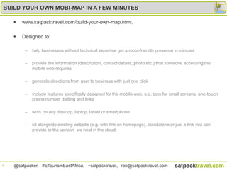 BUILD YOUR OWN MOBI-MAP IN A FEW MINUTES

       www.satpacktravel.com/build-your-own-map.html.

       Designed to:

         –   help businesses without technical expertise get a mobi-friendly presence in minutes

         –   provide the information (description, contact details, photo etc.) that someone accessing the
             mobile web requires

         –   generate directions from user to business with just one click

         –   include features specifically designed for the mobile web, e.g. tabs for small screens, one-touch
             phone number dialling and links

         –   work on any desktop, laptop, tablet or smartphone

         –   sit alongside existing website (e.g. with link on homepage), standalone or just a link you can
             provide to the version we host in the cloud.




8   @satpacker, #ETourismEastAfrica, +satpacktravel, rob@satpacktravel.com              satpacktravel.com
 