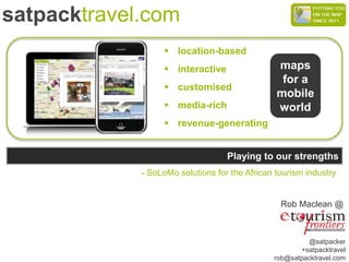 satpacktravel.com
                    location-based
                    interactive                maps
                                                 for a
                    customised
                                                mobile
                    media-rich                 world
                    revenue-generating


                                   Playing to our strengths
             - SoLoMo solutions for the African tourism industry


                                                 Rob Maclean @



                                                        @satpacker
                                                      +satpacktravel
                                               rob@satpacktravel.com
 