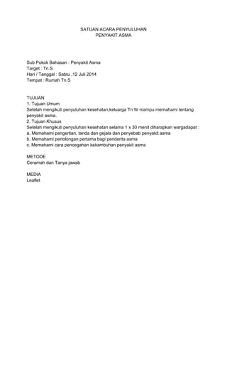 SATUAN ACARA PENYULUHAN
PENYAKIT ASMA
Sub Pokok Bahasan : Penyakit Asma
Target : Tn.S
Hari / Tanggal : Sabtu ,12 Juli 2014
Tempat : Rumah Tn S
TUJUAN
1. Tujuan Umum
Setelah mengikuti penyuluhan kesehatan,keluarga Tn W mampu memahami tentang
penyakit asma.
2. Tujuan Khusus
Setelah mengikuti penyuluhan kesehatan selama 1 x 30 menit diharapkan wargadapat :
a. Memahami pengertian, tanda dan gejala dan penyebab penyakit asma
b. Memahami pertolongan pertama bagi penderita asma
c. Memahami cara pencegahan kekambuhan penyakit asma
METODE
Ceramah dan Tanya jawab
MEDIA
Leaflet
 