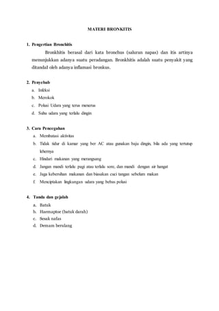 MATERI BRONKITIS
1. Pengertian Bronchitis
Bronkhitis berasal dari kata bronchus (saluran napas) dan itis artinya
menunjukkan adanya suatu peradangan. Bronkhitis adalah suatu penyakit yang
ditandaI oleh adanya inflamasi bronkus.
2. Penyebab
a. Infeksi
b. Merokok
c. Polusi Udara yang terus menerus
d. Suhu udara yang terlalu dingin
3. Cara Pencegahan
a. Membatasi aktivitas
b. Tidak tidur di kamar yang ber AC atau gunakan baju dingin, bila ada yang tertutup
lehernya
c. Hindari makanan yang merangsang
d. Jangan mandi terlalu pagi atau terlalu sore, dan mandi dengan air hangat
e. Jaga kebersihan makanan dan biasakan cuci tangan sebelum makan
f. Menciptakan lingkungan udara yang bebas polusi
4. Tanda dan gejalah
a. Batuk
b. Haemaptoe (batuk darah)
c. Sesak nafas
d. Demam berulang
 