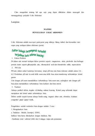· Clien mengetahui tentang hal apa saja yang dapat dilakukan dalam mencegah dan
menanggulangi penyakit Colic Abdomen
Lampiran
MATERI
PENYULUHAN COLIC ABDOMEN
Colic Abdomen adalah rasa nyeri pada perut yang sifatnya hilang timbul dan bersumber dari
organ yang terdapat dalam abdomen (perut).
1. Faktor Proteksi
Di dalam urin normal terdapat faktor proteksi seperti : magnesium, sitrat, pirofosfat dan berbagai
protein enzim seperti glikopeptida zinc, ribonuceleid acid dan khondroitin sulfat, neprocalcim
2. PH Urin
PH urin dalam sehari kadarnya bervariasi, tetapi pH rata-rata batas toleransi adalah antara 5,6 –
6,5. Perubahan pH urin ke arah lebih asam atau lebih basa akan mendorong terbentuknya kristal
garam.
Urin dengan pH asam memudahkan terbentuknya batu asam urat, sedangkan urin dengan pH
basa akan memudahkan terbentuknya batu kalsium dan batu struvit.
3. Nucleasi
Adanya partikel debris, ireguler di dinding saluran kencing. Kristal yang terbentuk dapat
merupakan inti kristal untuk terbentuknya batu.
Debris sendiri terjadi karena adanya benda asing, stagnasi aliran urin, obstruksi, kelainan
congenital ginjal (ginjal kistik,
Pengelolaan setelah terdeteksi batu dengan melalui 2 cara :
1. Mengeluarkan batu
a. Tindakan : Bedah, Litotripsi, ESWL.
Indikasi batu harus dikeluarkan dengan tindakan, bila:
- Sumbatan total / subtotal lebih dari 6 minggu tanpa ada penurunan
 