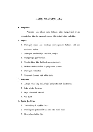 MATERI PERAWATAN LUKA
A. Pengertian
Perawatan luka adalah suatu tindakan untuk mempercepat proses
penyembuhan luka dan mencegah supaya tidak terjadi infeksi pada luka.
B. Tujuan
1. Mencegah infeksi dari masuknya mikroorganisme kedalam kulit dan
membrane mukosa
2. Mencegah bertambahnya kerusakan jaringan
3. Mempercepat penyembuhan
4. Membersihkan luka dari benda asing atau debris
5. Drainase untukmemudahkan pengeluaran eksudat
6. Mencegah perdarahan
7. Mencegah ekcoriasi kulit sekitar drain
C. Penyebab
1. Adanya benda asing atau jaringan yang sudah mati didalam luka
2. Luka terbuka dan kotor
3. Daya tahan tubuh menurun
4. Gizi buruk
D. Tanda dan Gejala
1. Terjadi bengkak disekitar luka
2. Merasa panas pada daerah luka atau suhu badan panas
3. Kemerahan disekitar luka
 
