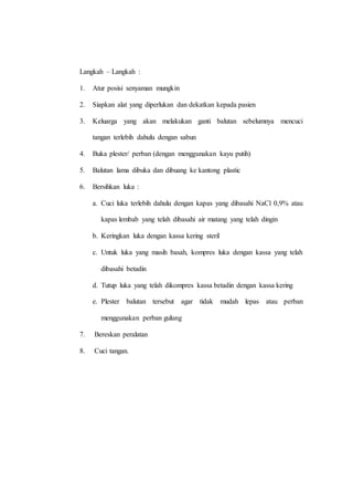 Langkah – Langkah :
1. Atur posisi senyaman mungkin
2. Siapkan alat yang diperlukan dan dekatkan kepada pasien
3. Keluarga yang akan melakukan ganti balutan sebelumnya mencuci
tangan terlebih dahulu dengan sabun
4. Buka plester/ perban (dengan menggunakan kayu putih)
5. Balutan lama dibuka dan dibuang ke kantong plastic
6. Bersihkan luka :
a. Cuci luka terlebih dahulu dengan kapas yang dibasahi NaCl 0,9% atau
kapas lembab yang telah dibasahi air matang yang telah dingin
b. Keringkan luka dengan kassa kering steril
c. Untuk luka yang masih basah, kompres luka dengan kassa yang telah
dibasahi betadin
d. Tutup luka yang telah dikompres kassa betadin dengan kassa kering
e. Plester balutan tersebut agar tidak mudah lepas atau perban
menggunakan perban gulung
7. Bereskan peralatan
8. Cuci tangan.
 