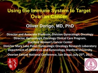 Oliver Dorigo, MD, PhD
Director and Associate Professor, Division Gynecologic Oncology
Director, Gynecologic Oncology Clinical Care Program,
Stanford Women’s Cancer Center
Director Mary Lake Polan Gynecologic Oncology Research Laboratory
Department of Obstetrics and Gynecology, Stanford University
Ovarian Cancer National Conference, San Diego, July 25th, 2015
Using the Immune System to Target
Ovarian Cancer
 