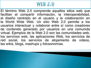 El término Web 2.0 comprende aquellos sitios web que
facilitan el compartir información, la interoperabilidad,
el diseño centrado en el usuario y la colaboración en
la World Wide Web. Un sitio Web 2.0 permite a los
usuarios interactuar y colaborar entre sí como creadores
de contenido generado por usuarios en una comunida
virtual. Ejemplos de la Web 2.0 son las comunidades web,
los servicios web, las aplicaciones Web, los servicios de
red social, los servicios de alojamiento de videos,
las wikis, blogs, mashups y folcsonomías.
 