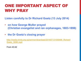 ONE IMPORTANT ASPECT OF 
WHY PRAY 
Listen carefully to Dr Richard Goetz (13 July 2014) 
• on how George Muller prayed 
(Christian evangelist and ran orphanages, 1803-1898) 
• the Dr Goetz’s closing prayer 
http://media.trinity.org.sg/sermon/download/201407131000AM_Richard 
Goetz_300K.mp4 
From 43:42 
 