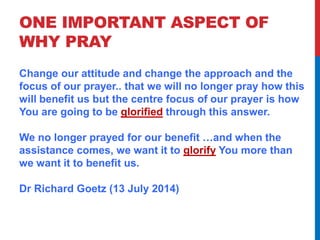 ONE IMPORTANT ASPECT OF 
WHY PRAY 
Change our attitude and change the approach and the 
focus of our prayer.. that we will no longer pray how this 
will benefit us but the centre focus of our prayer is how 
You are going to be glorified through this answer. 
We no longer prayed for our benefit …and when the 
assistance comes, we want it to glorify You more than 
we want it to benefit us. 
Dr Richard Goetz (13 July 2014) 
 