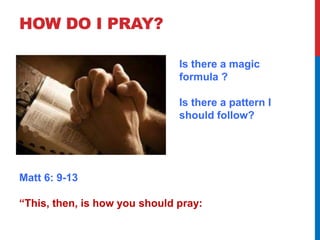 HOW DO I PRAY? 
Is there a magic 
formula ? 
Is there a pattern I 
should follow? 
Matt 6: 9-13 
“This, then, is how you should pray: 
 