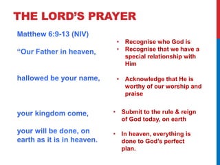 THE LORD’S PRAYER 
Matthew 6:9-13 (NIV) 
“Our Father in heaven, 
hallowed be your name, 
your kingdom come, 
your will be done, on 
earth as it is in heaven. 
• Recognise who God is 
• Recognise that we have a 
special relationship with 
Him 
• Acknowledge that He is 
worthy of our worship and 
praise 
• Submit to the rule & reign 
of God today, on earth 
• In heaven, everything is 
done to God’s perfect 
plan. 
 