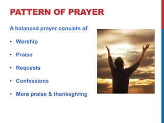 PATTERN OF PRAYER 
A balanced prayer consists of 
• Worship 
• Praise 
• Requests 
• Confessions 
• More praise & thanksgiving 
 