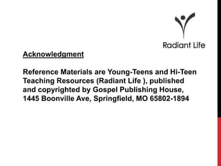 Acknowledgment 
Reference Materials are Young-Teens and Hi-Teen 
Teaching Resources (Radiant Life ), published 
and copyrighted by Gospel Publishing House, 
1445 Boonville Ave, Springfield, MO 65802-1894 
